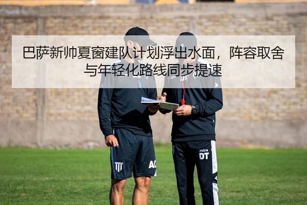 巴萨新帅夏窗建队计划浮出水面，阵容取舍与年轻化路线同步提速