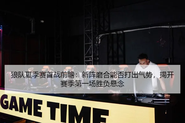 狼队夏季赛首战前瞻：新阵磨合能否打出气势，揭开赛季第一场胜负悬念