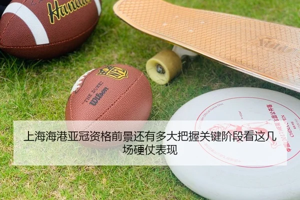 上海海港亚冠资格前景还有多大把握关键阶段看这几场硬仗表现